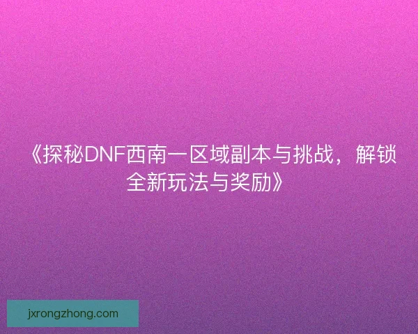 《探秘DNF西南一区域副本与挑战，解锁全新玩法与奖励》