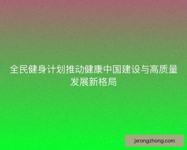 全民健身计划推动健康中国建设与高质量发展新格局 全民健身计划推动健康中国建设与高质量发展新格局