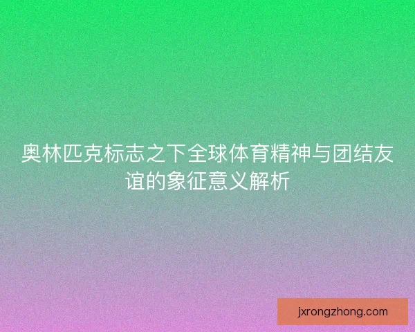 奥林匹克标志之下全球体育精神与团结友谊的象征意义解析