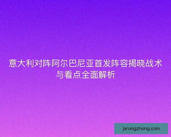 意大利对阵阿尔巴尼亚首发阵容揭晓战术与看点全面解析 意大利对阵阿尔巴尼亚首发阵容揭晓战术与看点全面解析