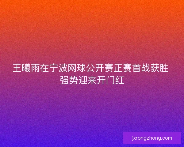 王曦雨在宁波网球公开赛正赛首战获胜 强势迎来开门红