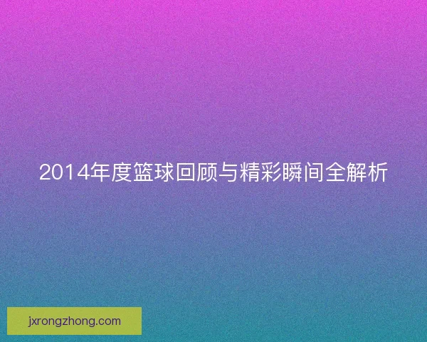 2014年度篮球回顾与精彩瞬间全解析 2014年度篮球回顾与精彩瞬间全解析