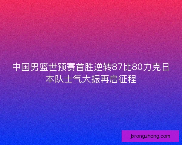 中国男篮世预赛首胜逆转87比80力克日本队士气大振再启征程 中国男篮世预赛首胜逆转87比80力克日本队士气大振再启征程