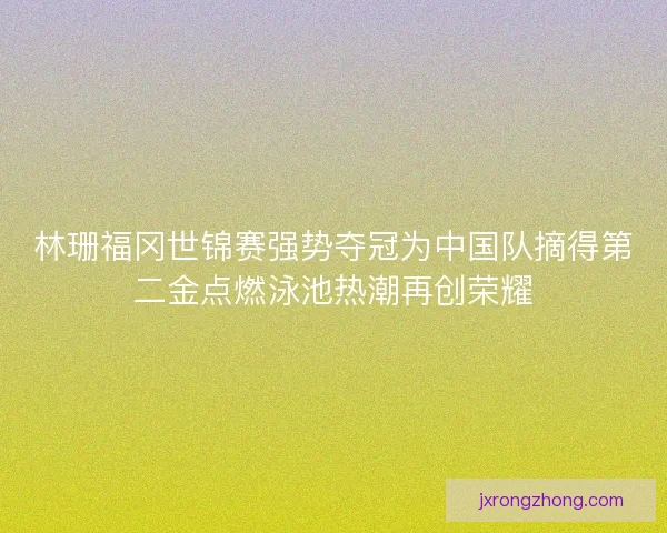 林珊福冈世锦赛强势夺冠为中国队摘得第二金点燃泳池热潮再创荣耀