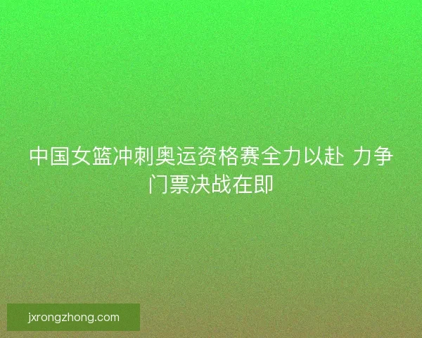 中国女篮冲刺奥运资格赛全力以赴 力争门票决战在即 中国女篮冲刺奥运资格赛全力以赴 力争门票决战在即
