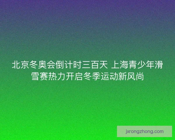 北京冬奥会倒计时三百天 上海青少年滑雪赛热力开启冬季运动新风尚 北京冬奥会倒计时三百天 上海青少年滑雪赛热力开启冬季运动新风尚