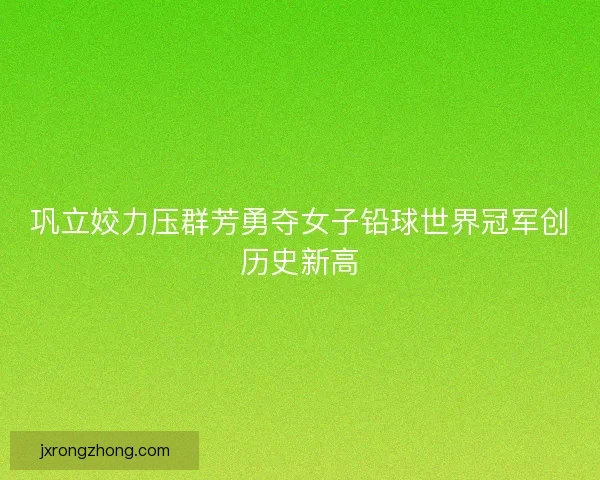 巩立姣力压群芳勇夺女子铅球世界冠军创历史新高