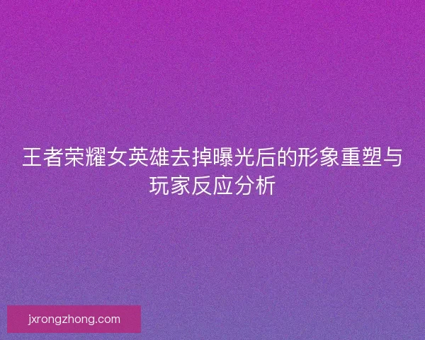 王者荣耀女英雄去掉曝光后的形象重塑与玩家反应分析