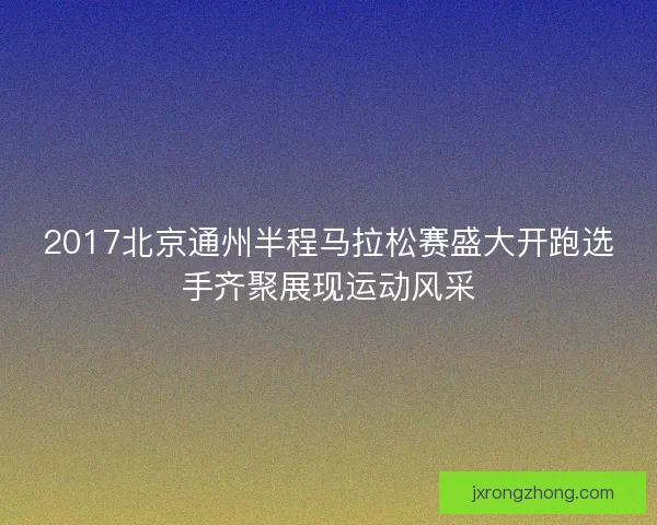 2017北京通州半程马拉松赛盛大开跑选手齐聚展现运动风采