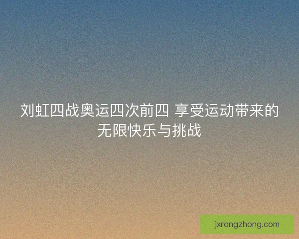 刘虹四战奥运四次前四 享受运动带来的无限快乐与挑战