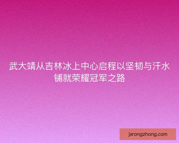 武大靖从吉林冰上中心启程以坚韧与汗水铺就荣耀冠军之路