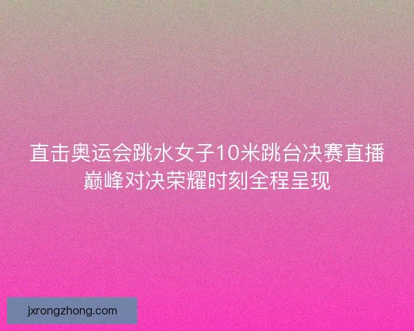 直击奥运会跳水女子10米跳台决赛直播巅峰对决荣耀时刻全程呈现