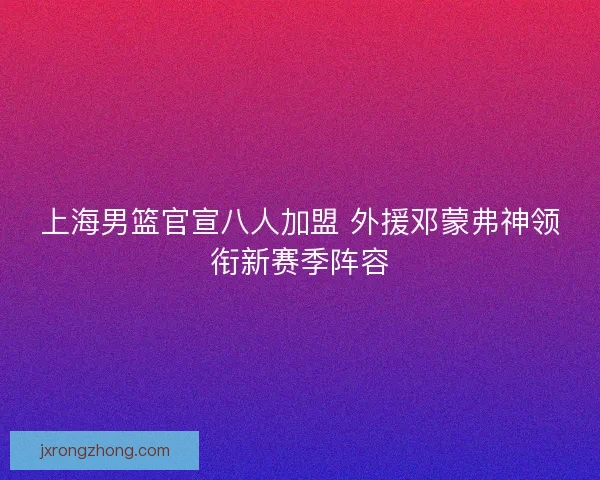 上海男篮官宣八人加盟 外援邓蒙弗神领衔新赛季阵容 上海男篮官宣八人加盟 外援邓蒙弗神领衔新赛季阵容