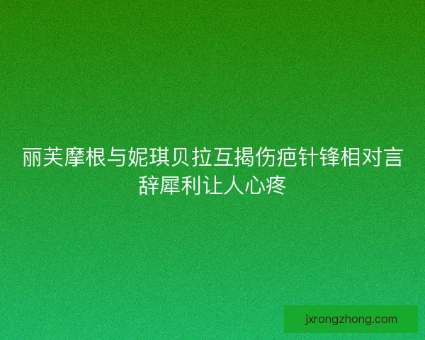丽芙摩根与妮琪贝拉互揭伤疤针锋相对言辞犀利让人心疼 丽芙摩根与妮琪贝拉互揭伤疤针锋相对言辞犀利让人心疼