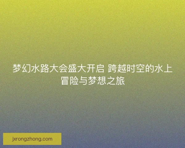 梦幻水路大会盛大开启 跨越时空的水上冒险与梦想之旅