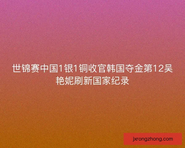 世锦赛中国1银1铜收官韩国夺金第12吴艳妮刷新国家纪录