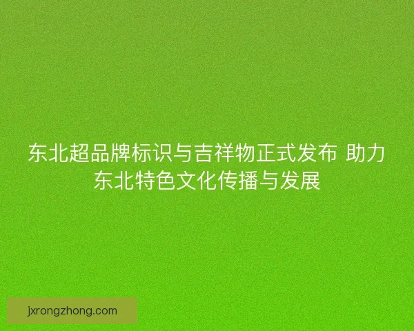 东北超品牌标识与吉祥物正式发布 助力东北特色文化传播与发展