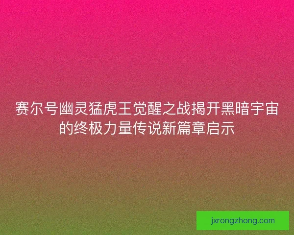 赛尔号幽灵猛虎王觉醒之战揭开黑暗宇宙的终极力量传说新篇章启示 赛尔号幽灵猛虎王觉醒之战揭开黑暗宇宙的终极力量传说新篇章启示