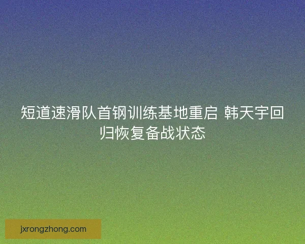 短道速滑队首钢训练基地重启 韩天宇回归恢复备战状态