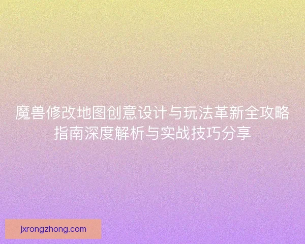 魔兽修改地图创意设计与玩法革新全攻略指南深度解析与实战技巧分享