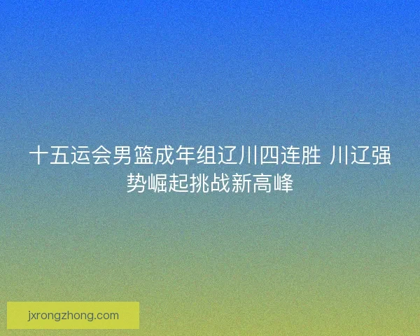 十五运会男篮成年组辽川四连胜 川辽强势崛起挑战新高峰