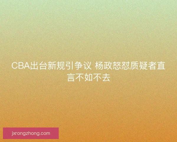CBA出台新规引争议 杨政怒怼质疑者直言不如不去 CBA出台新规引争议 杨政怒怼质疑者直言不如不去