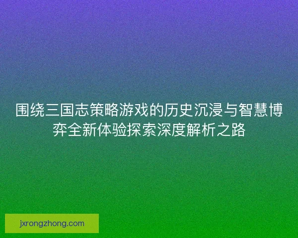 围绕三国志策略游戏的历史沉浸与智慧博弈全新体验探索深度解析之路 围绕三国志策略游戏的历史沉浸与智慧博弈全新体验探索深度解析之路